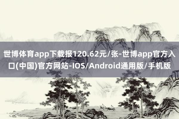 世博体育app下载报120.62元/张-世博app官方入口(中国)官方网站-IOS/Android通用版/手机版