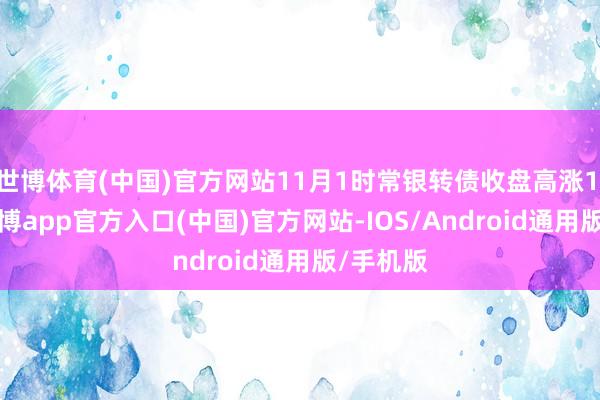 世博体育(中国)官方网站11月1时常银转债收盘高涨1.13%-世博app官方入口(中国)官方网站-IOS/Android通用版/手机版