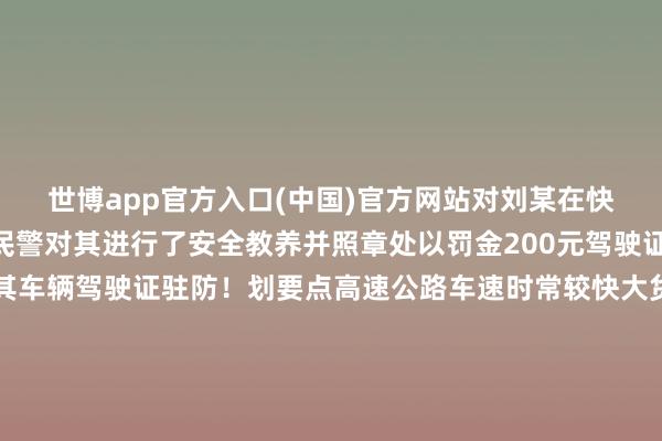 世博app官方入口(中国)官方网站对刘某在快速路倒车的行恶作为民警对其进行了安全教养并照章处以罚金200元驾驶证记12分的措置暂扣了其车辆驾驶证驻防！划要点高速公路车速时常较快大货车体积大、分量大倒车时若与平素行驶的车辆相遇留给两边的响当令分极短很容易导致剧烈碰撞变成车毁东说念主一火的惨事昆明公安交警指示走错路还不错绕绕随心倒车一朝激发事故则悔之不及请天下提前缠绵好出行门路相连驻防力驾车如错过路口