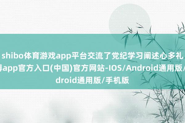 shibo体育游戏app平台交流了党纪学习阐述心多礼会-世博app官方入口(中国)官方网站-IOS/Android通用版/手机版