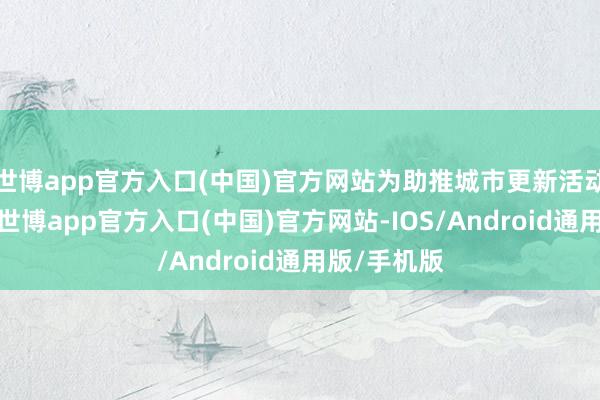 世博app官方入口(中国)官方网站为助推城市更新活动落地奏效-世博app官方入口(中国)官方网站-IOS/Android通用版/手机版