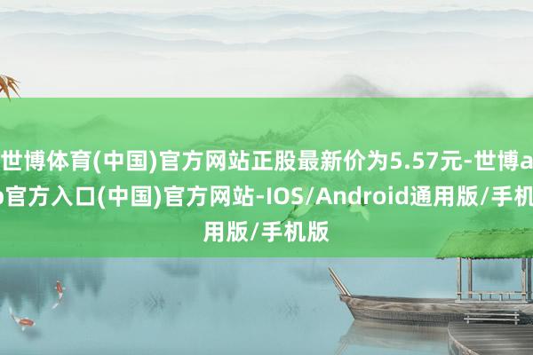 世博体育(中国)官方网站正股最新价为5.57元-世博app官方入口(中国)官方网站-IOS/Android通用版/手机版