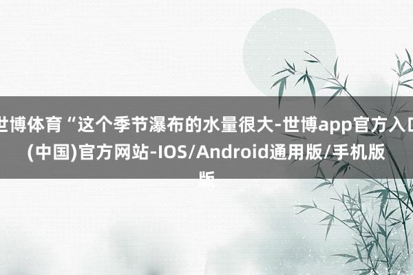 世博体育“这个季节瀑布的水量很大-世博app官方入口(中国)官方网站-IOS/Android通用版/手机版