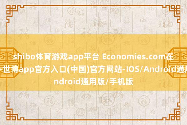 shibo体育游戏app平台 Economies.com在著述中写谈-世博app官方入口(中国)官方网站-IOS/Android通用版/手机版