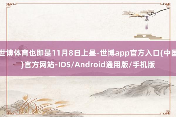 世博体育也即是11月8日上昼-世博app官方入口(中国)官方网站-IOS/Android通用版/手机版