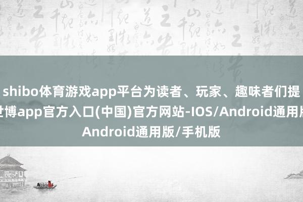 shibo体育游戏app平台为读者、玩家、趣味者们提供参考-世博app官方入口(中国)官方网站-IOS/Android通用版/手机版