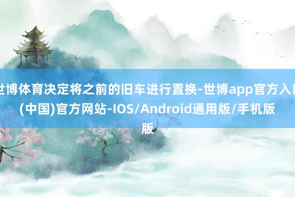 世博体育决定将之前的旧车进行置换-世博app官方入口(中国)官方网站-IOS/Android通用版/手机版