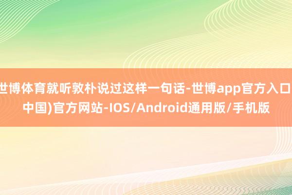 世博体育就听敦朴说过这样一句话-世博app官方入口(中国)官方网站-IOS/Android通用版/手机版