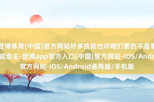 世博体育(中国)官方网站好多技能也许咱们要的不是事事为我方露面的东说念主-世博app官方入口(中国)官方网站-IOS/Android通用版/手机版