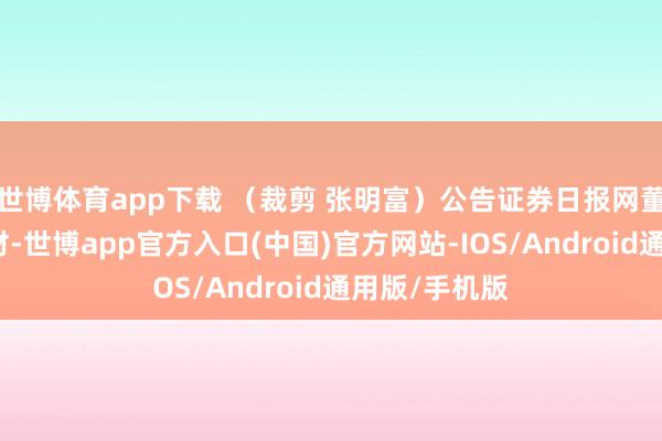 世博体育app下载 （裁剪 张明富）公告证券日报网董事会议案新材-世博app官方入口(中国)官方网站-IOS/Android通用版/手机版