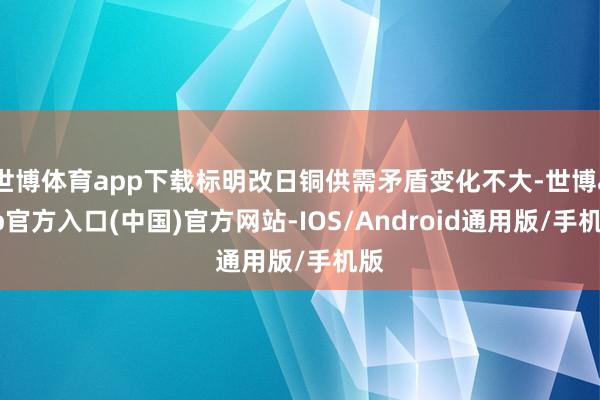 世博体育app下载标明改日铜供需矛盾变化不大-世博app官方入口(中国)官方网站-IOS/Android通用版/手机版