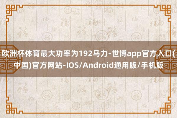 欧洲杯体育最大功率为192马力-世博app官方入口(中国)官方网站-IOS/Android通用版/手机版