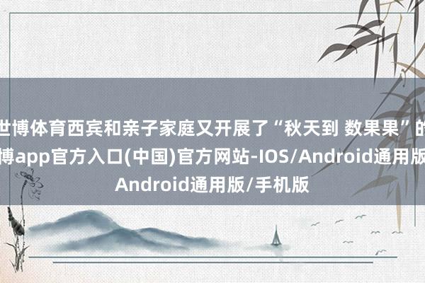 世博体育西宾和亲子家庭又开展了“秋天到 数果果”的游戏-世博app官方入口(中国)官方网站-IOS/Android通用版/手机版