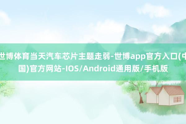 世博体育当天汽车芯片主题走弱-世博app官方入口(中国)官方网站-IOS/Android通用版/手机版