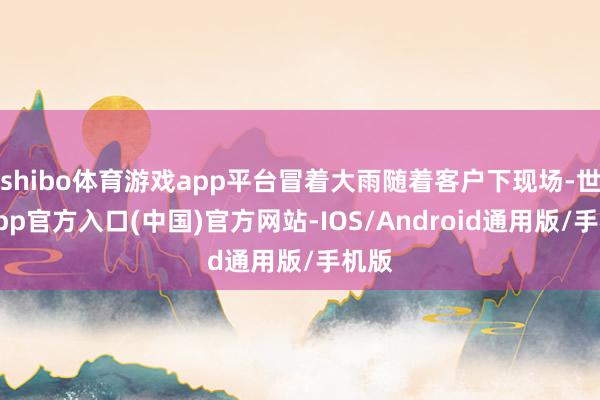 shibo体育游戏app平台冒着大雨随着客户下现场-世博app官方入口(中国)官方网站-IOS/Android通用版/手机版