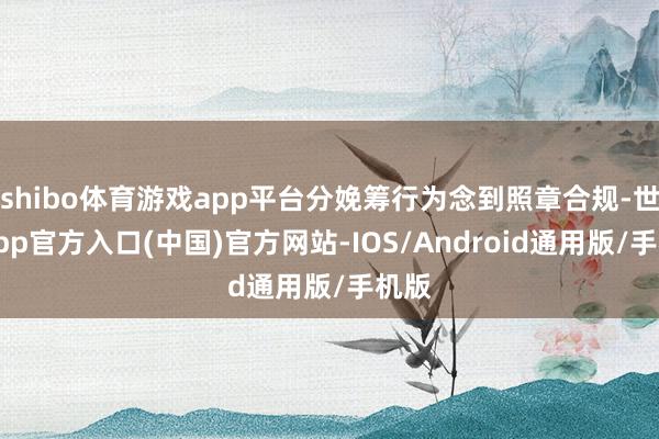 shibo体育游戏app平台分娩筹行为念到照章合规-世博app官方入口(中国)官方网站-IOS/Android通用版/手机版