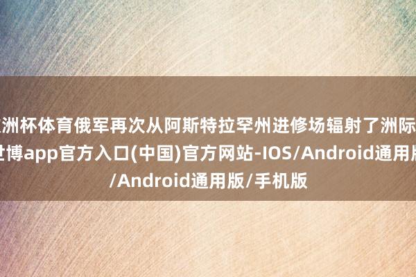 欧洲杯体育俄军再次从阿斯特拉罕州进修场辐射了洲际弹谈导弹-世博app官方入口(中国)官方网站-IOS/Android通用版/手机版