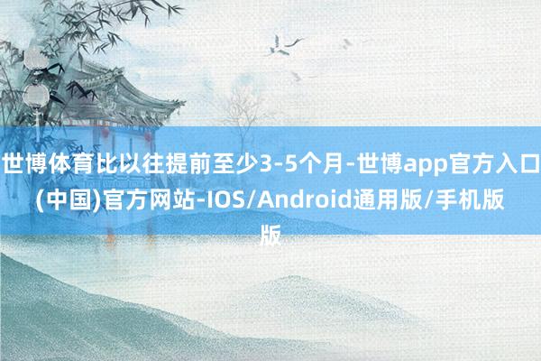 世博体育比以往提前至少3-5个月-世博app官方入口(中国)官方网站-IOS/Android通用版/手机版