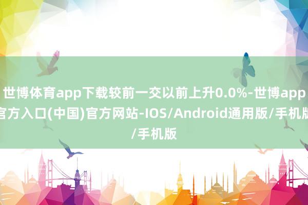 世博体育app下载较前一交以前上升0.0%-世博app官方入口(中国)官方网站-IOS/Android通用版/手机版