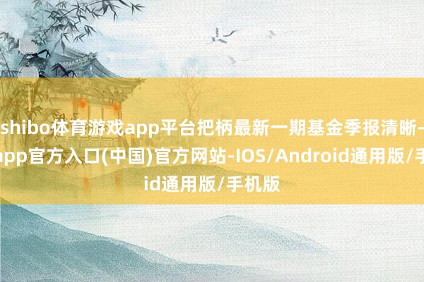 shibo体育游戏app平台把柄最新一期基金季报清晰-世博app官方入口(中国)官方网站-IOS/Android通用版/手机版