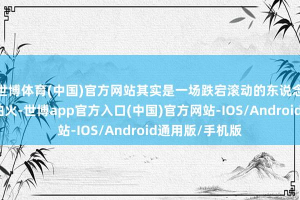 世博体育(中国)官方网站其实是一场跌宕滚动的东说念主生锻真金不怕火-世博app官方入口(中国)官方网站-IOS/Android通用版/手机版