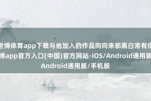 世博体育app下载与他加入的作品向向来都黑白常有保险的-世博app官方入口(中国)官方网站-IOS/Android通用版/手机版