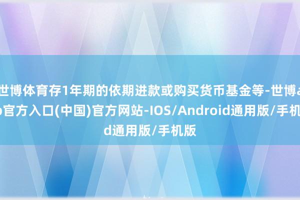 世博体育存1年期的依期进款或购买货币基金等-世博app官方入口(中国)官方网站-IOS/Android通用版/手机版