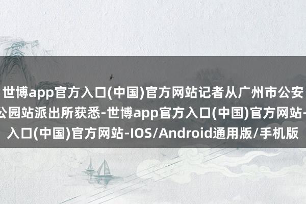 世博app官方入口(中国)官方网站记者从广州市公安局各人交通分局越秀公园站派出所获悉-世博app官方入口(中国)官方网站-IOS/Android通用版/手机版