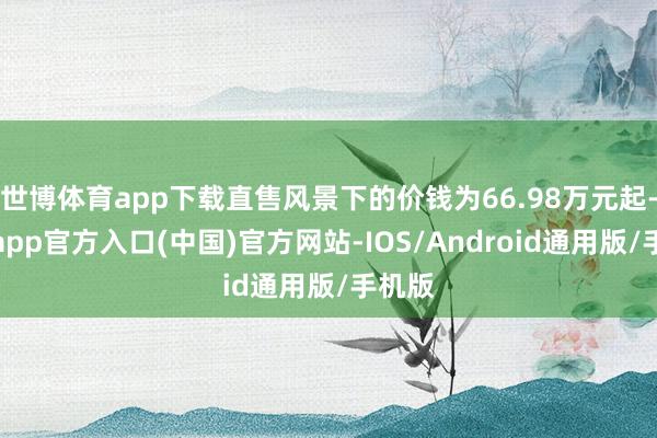 世博体育app下载直售风景下的价钱为66.98万元起-世博app官方入口(中国)官方网站-IOS/Android通用版/手机版