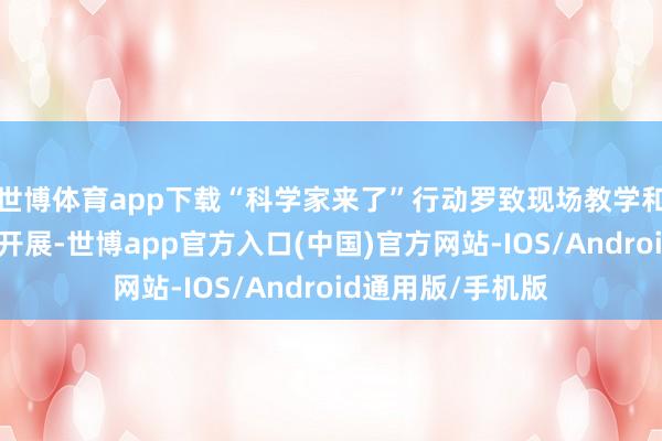 世博体育app下载“科学家来了”行动罗致现场教学和录播课堂的面容开展-世博app官方入口(中国)官方网站-IOS/Android通用版/手机版