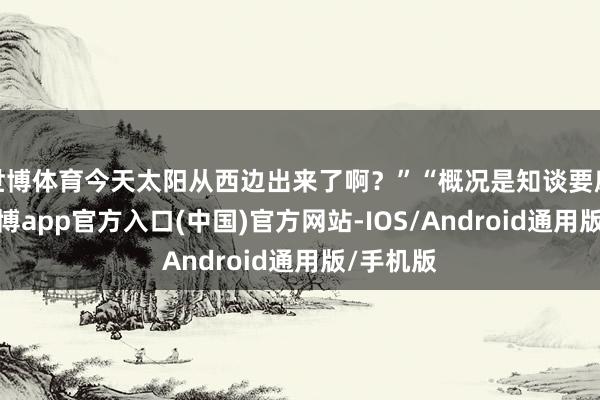 世博体育今天太阳从西边出来了啊？”“概况是知谈要磨练了-世博app官方入口(中国)官方网站-IOS/Android通用版/手机版