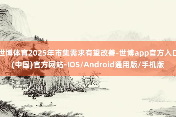 世博体育2025年市集需求有望改善-世博app官方入口(中国)官方网站-IOS/Android通用版/手机版