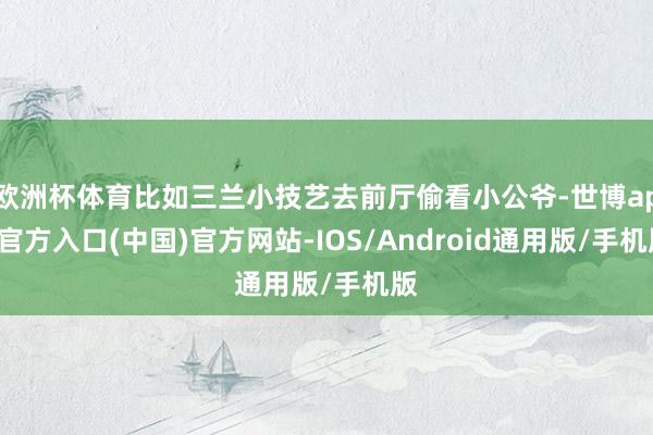 欧洲杯体育比如三兰小技艺去前厅偷看小公爷-世博app官方入口(中国)官方网站-IOS/Android通用版/手机版