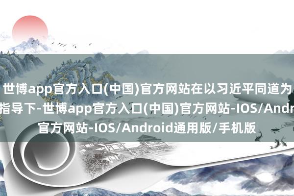 世博app官方入口(中国)官方网站在以习近平同道为中枢的党中央签订指导下-世博app官方入口(中国)官方网站-IOS/Android通用版/手机版