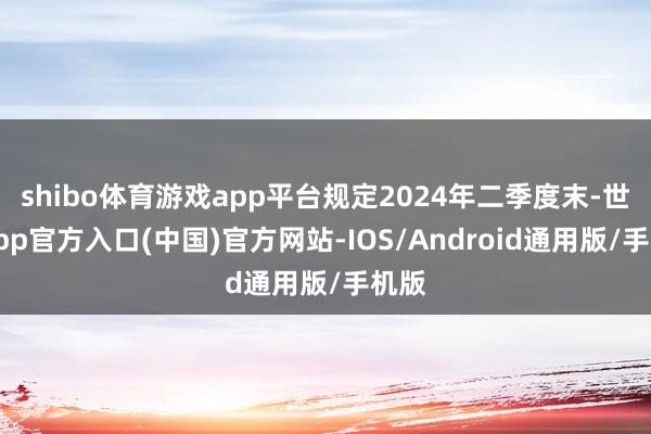 shibo体育游戏app平台规定2024年二季度末-世博app官方入口(中国)官方网站-IOS/Android通用版/手机版