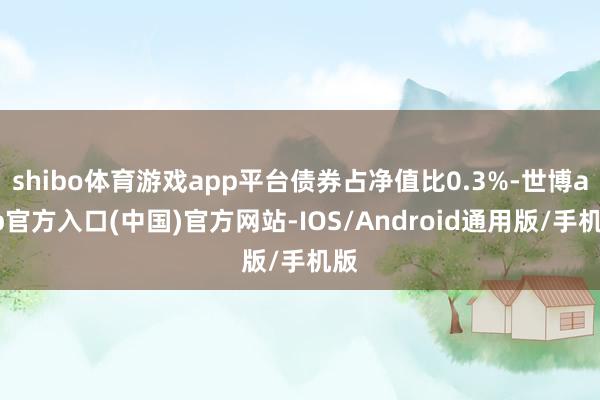 shibo体育游戏app平台债券占净值比0.3%-世博app官方入口(中国)官方网站-IOS/Android通用版/手机版