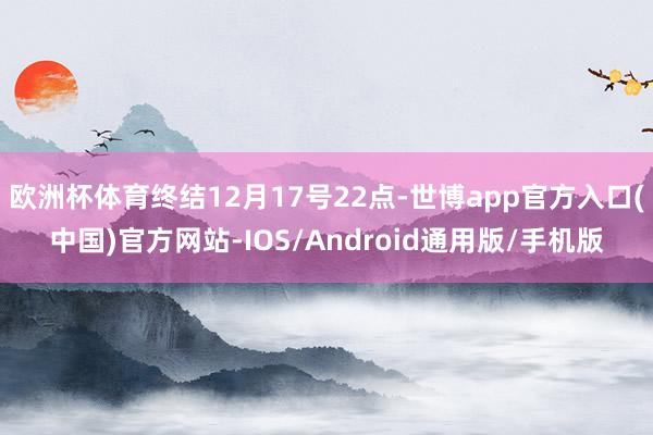 欧洲杯体育终结12月17号22点-世博app官方入口(中国)官方网站-IOS/Android通用版/手机版