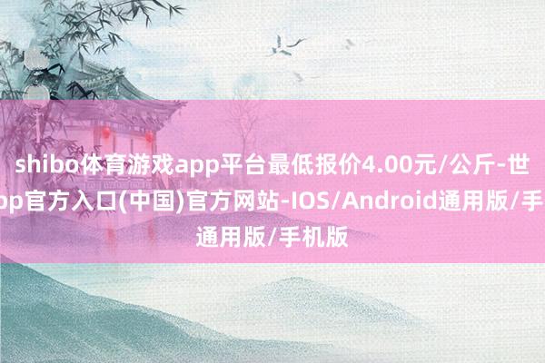 shibo体育游戏app平台最低报价4.00元/公斤-世博app官方入口(中国)官方网站-IOS/Android通用版/手机版