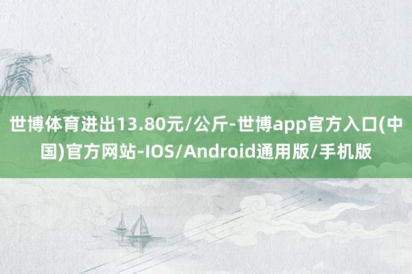 世博体育进出13.80元/公斤-世博app官方入口(中国)官方网站-IOS/Android通用版/手机版