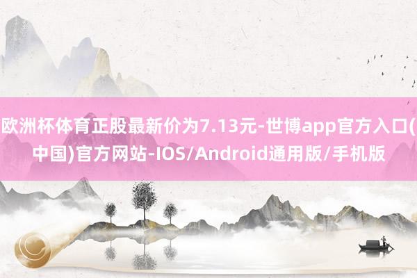 欧洲杯体育正股最新价为7.13元-世博app官方入口(中国)官方网站-IOS/Android通用版/手机版