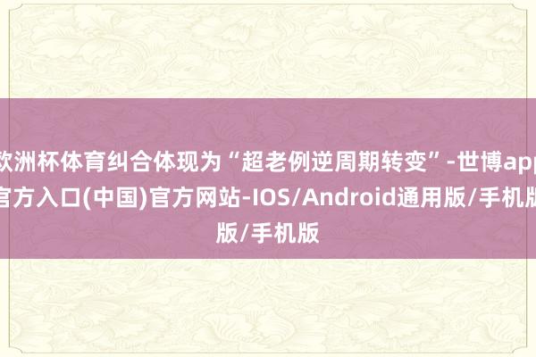 欧洲杯体育纠合体现为“超老例逆周期转变”-世博app官方入口(中国)官方网站-IOS/Android通用版/手机版