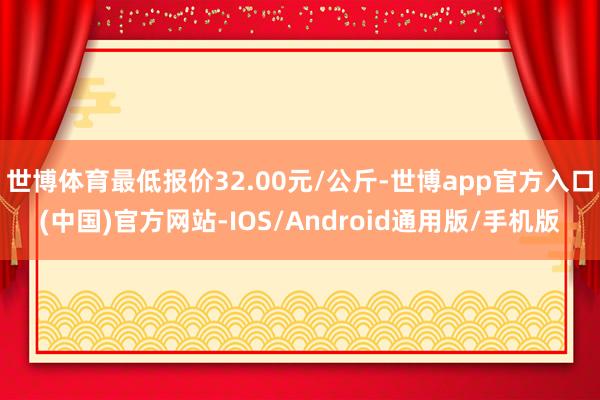 世博体育最低报价32.00元/公斤-世博app官方入口(中国)官方网站-IOS/Android通用版/手机版