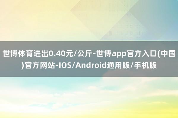 世博体育进出0.40元/公斤-世博app官方入口(中国)官方网站-IOS/Android通用版/手机版