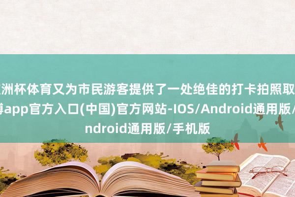 欧洲杯体育又为市民游客提供了一处绝佳的打卡拍照取景地-世博app官方入口(中国)官方网站-IOS/Android通用版/手机版