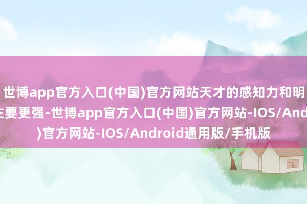 世博app官方入口(中国)官方网站天才的感知力和明锐度都比无边东谈主要更强-世博app官方入口(中国)官方网站-IOS/Android通用版/手机版