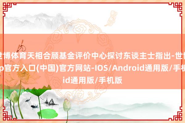 世博体育天相合顾基金评价中心探讨东谈主士指出-世博app官方入口(中国)官方网站-IOS/Android通用版/手机版