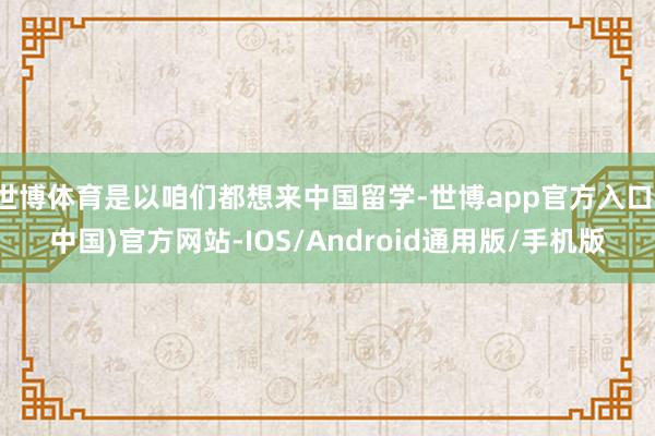 世博体育是以咱们都想来中国留学-世博app官方入口(中国)官方网站-IOS/Android通用版/手机版