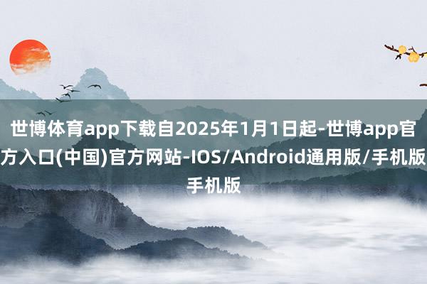 世博体育app下载自2025年1月1日起-世博app官方入口(中国)官方网站-IOS/Android通用版/手机版