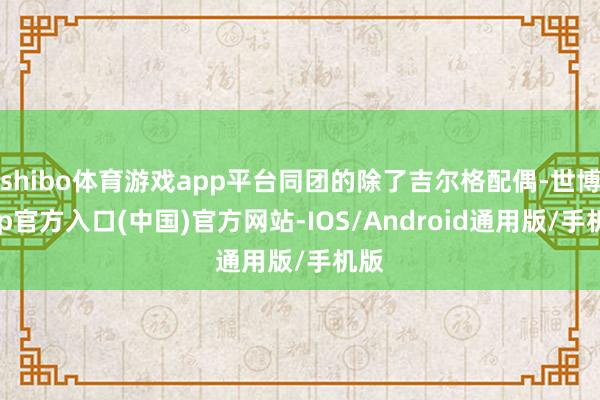 shibo体育游戏app平台同团的除了吉尔格配偶-世博app官方入口(中国)官方网站-IOS/Android通用版/手机版