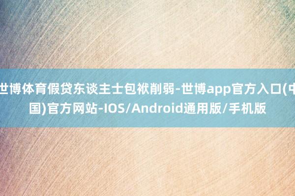 世博体育假贷东谈主士包袱削弱-世博app官方入口(中国)官方网站-IOS/Android通用版/手机版